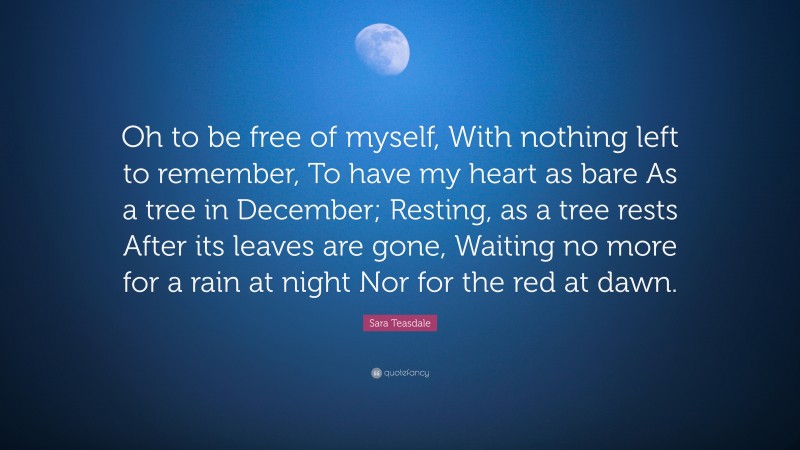 Sara Teasdale Quote: “Oh to be free of myself, With nothing left to remember, To have my heart as bare As a tree in December; Resting, as a tree rests After its leaves are gone, Waiting no more for a rain at night Nor for the red at dawn.”