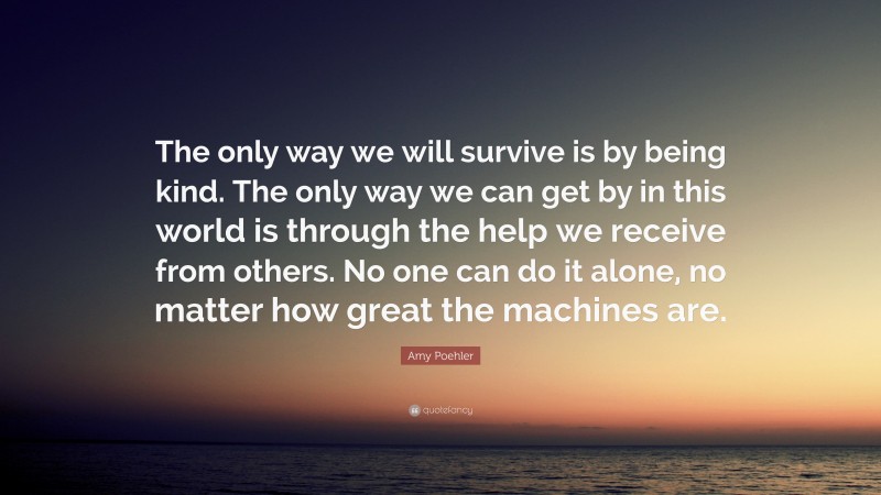 Amy Poehler Quote: “The only way we will survive is by being kind. The only way we can get by in this world is through the help we receive from others. No one can do it alone, no matter how great the machines are.”