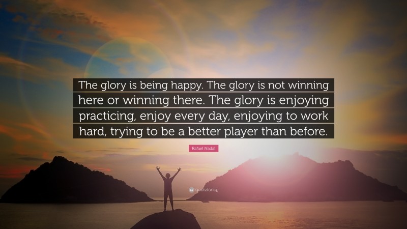 Rafael Nadal Quote: “The glory is being happy. The glory is not winning here or winning there. The glory is enjoying practicing, enjoy every day, enjoying to work hard, trying to be a better player than before.”