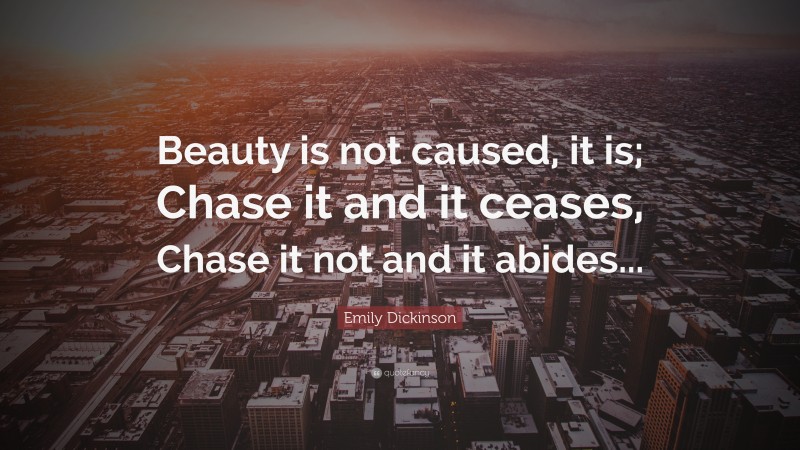 Emily Dickinson Quote: “Beauty is not caused, it is; Chase it and it ceases, Chase it not and it abides...”