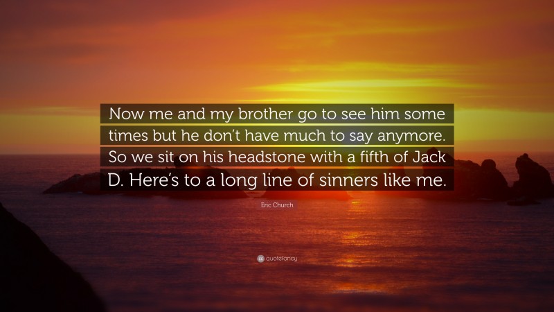 Eric Church Quote: “Now me and my brother go to see him some times but he don’t have much to say anymore. So we sit on his headstone with a fifth of Jack D. Here’s to a long line of sinners like me.”