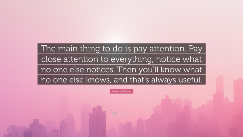 Jeanne DuPrau Quote: “The main thing to do is pay attention. Pay close attention to everything, notice what no one else notices. Then you’ll know what no one else knows, and that’s always useful.”