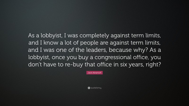 Jack Abramoff Quote: “As a lobbyist, I was completely against term limits, and I know a lot of people are against term limits, and I was one of the leaders, because why? As a lobbyist, once you buy a congressional office, you don’t have to re-buy that office in six years, right?”