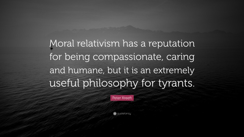 Peter Kreeft Quote: “Moral relativism has a reputation for being compassionate, caring and humane, but it is an extremely useful philosophy for tyrants.”