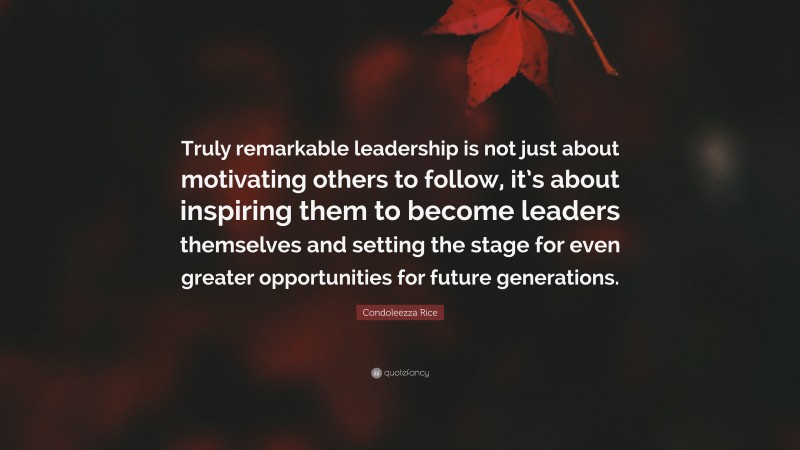 Condoleezza Rice Quote: “Truly remarkable leadership is not just about motivating others to follow, it’s about inspiring them to become leaders themselves and setting the stage for even greater opportunities for future generations.”