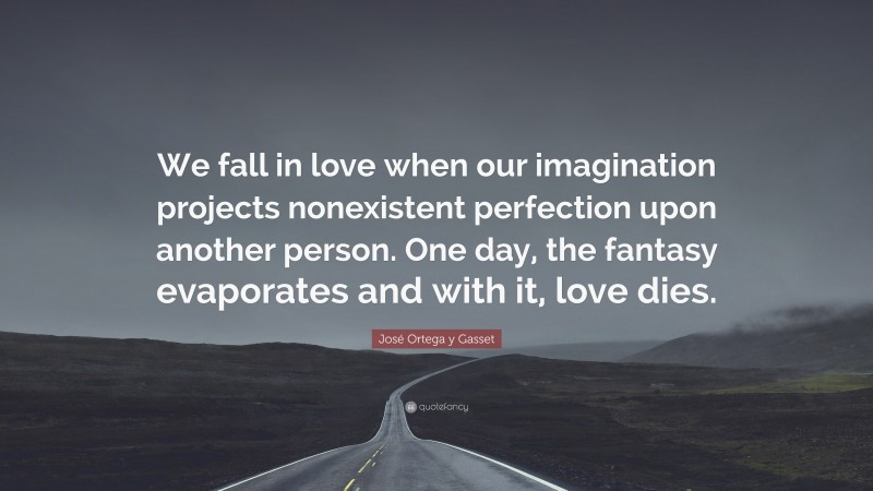 José Ortega y Gasset Quote: “We fall in love when our imagination projects nonexistent perfection upon another person. One day, the fantasy evaporates and with it, love dies.”