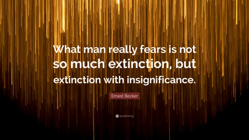Ernest Becker Quote: “What man really fears is not so much extinction, but extinction with insignificance.”