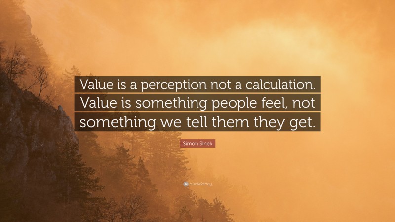 Simon Sinek Quote: “Value is a perception not a calculation. Value is something people feel, not something we tell them they get.”