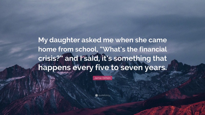 Jamie Dimon Quote: “My daughter asked me when she came home from school, “What’s the financial crisis?” and I said, it’s something that happens every five to seven years.”
