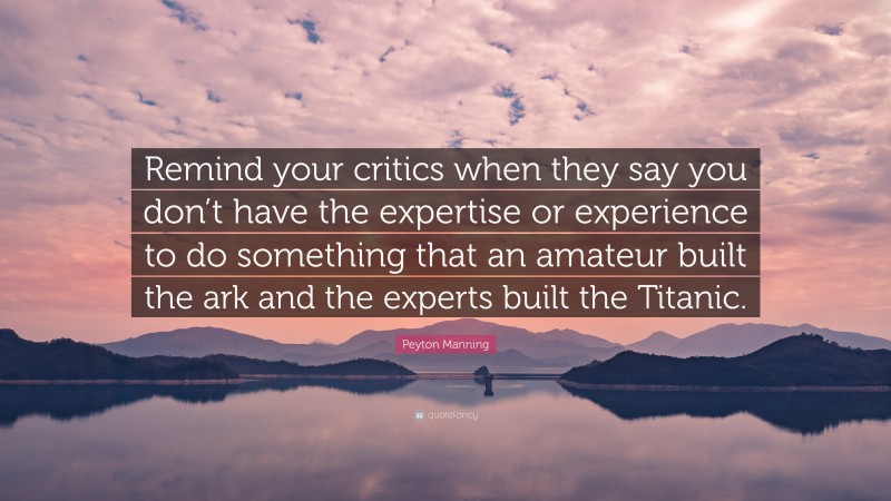Peyton Manning Quote: “Remind your critics when they say you don’t have the expertise or experience to do something that an amateur built the ark and the experts built the Titanic.”