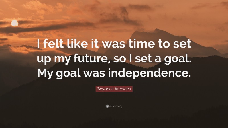 Beyoncé Knowles Quote: “I felt like it was time to set up my future, so I set a goal. My goal was independence.”
