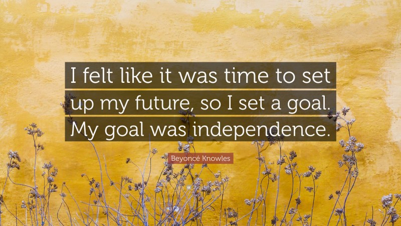 Beyoncé Knowles Quote: “I felt like it was time to set up my future, so I set a goal. My goal was independence.”