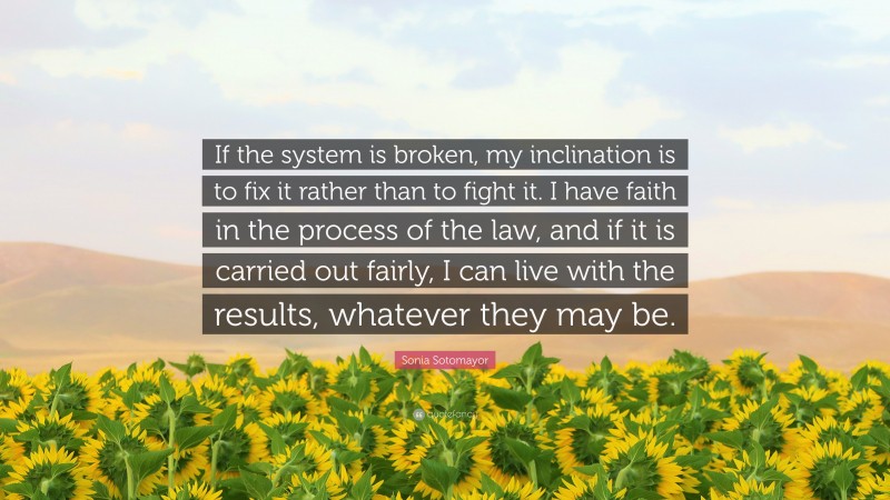 Sonia Sotomayor Quote: “If the system is broken, my inclination is to fix it rather than to fight it. I have faith in the process of the law, and if it is carried out fairly, I can live with the results, whatever they may be.”