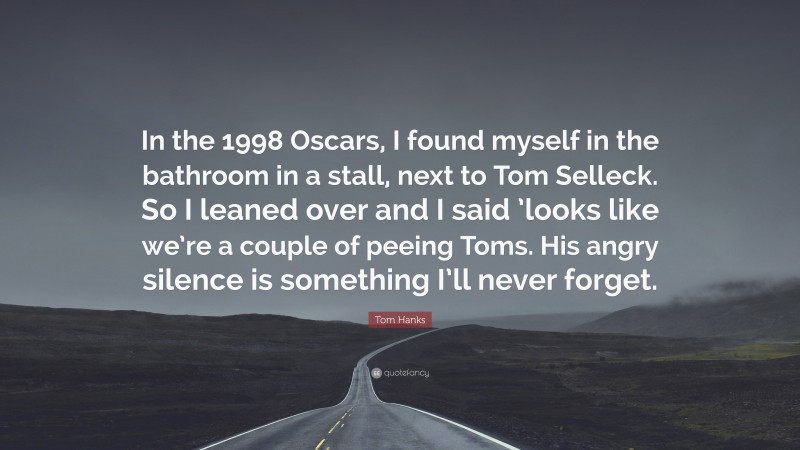 Tom Hanks Quote: “In the 1998 Oscars, I found myself in the bathroom in a stall, next to Tom Selleck. So I leaned over and I said ’looks like we’re a couple of peeing Toms. His angry silence is something I’ll never forget.”