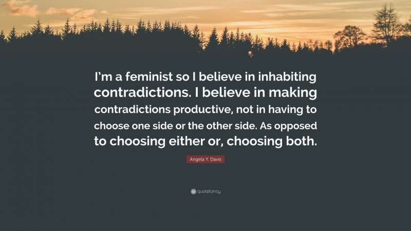 Angela Y. Davis Quote: “I’m a feminist so I believe in inhabiting contradictions. I believe in making contradictions productive, not in having to choose one side or the other side. As opposed to choosing either or, choosing both.”