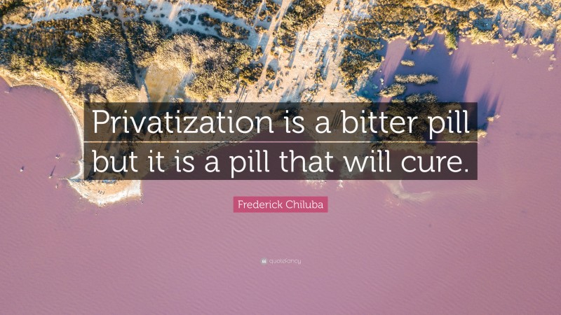 Frederick Chiluba Quote: “Privatization is a bitter pill but it is a pill that will cure.”