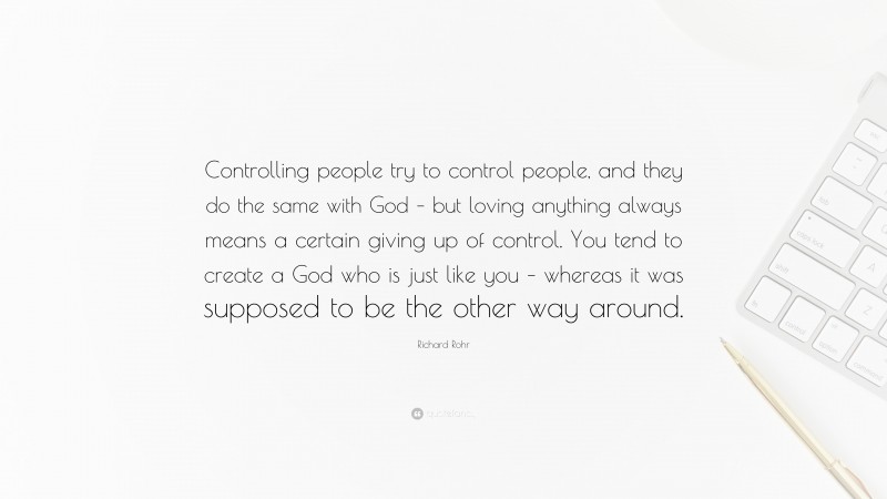 Richard Rohr Quote: “Controlling people try to control people, and they do the same with God – but loving anything always means a certain giving up of control. You tend to create a God who is just like you – whereas it was supposed to be the other way around.”