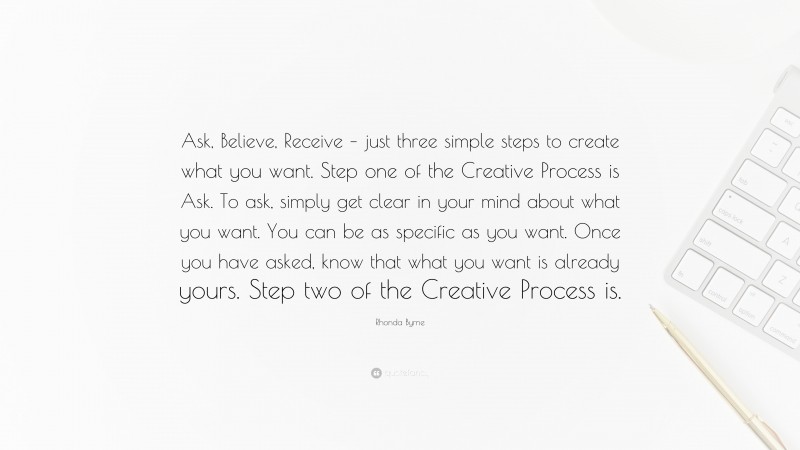 Rhonda Byrne Quote: “Ask, Believe, Receive – just three simple steps to create what you want. Step one of the Creative Process is Ask. To ask, simply get clear in your mind about what you want. You can be as specific as you want. Once you have asked, know that what you want is already yours. Step two of the Creative Process is.”
