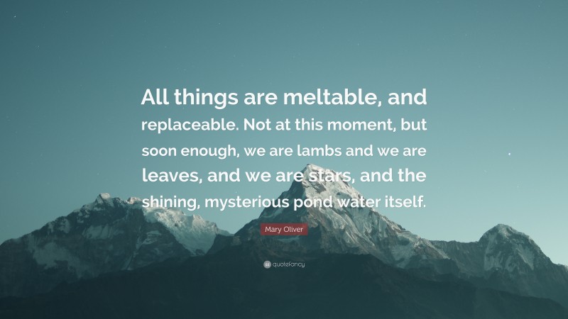 Mary Oliver Quote: “All things are meltable, and replaceable. Not at this moment, but soon enough, we are lambs and we are leaves, and we are stars, and the shining, mysterious pond water itself.”