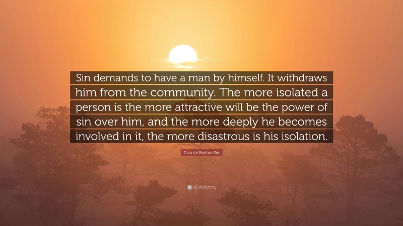 Dietrich Bonhoeffer Quote: “Sin demands to have a man by himself. It withdraws him from the community. The more isolated a person is the more attractive will be the power of sin over him, and the more deeply he becomes involved in it, the more disastrous is his isolation.”