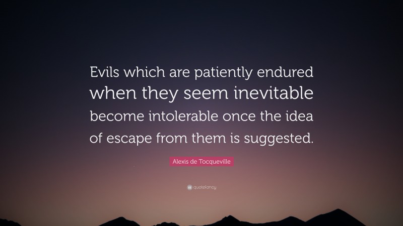 Alexis de Tocqueville Quote: “Evils which are patiently endured when they seem inevitable become intolerable once the idea of escape from them is suggested.”