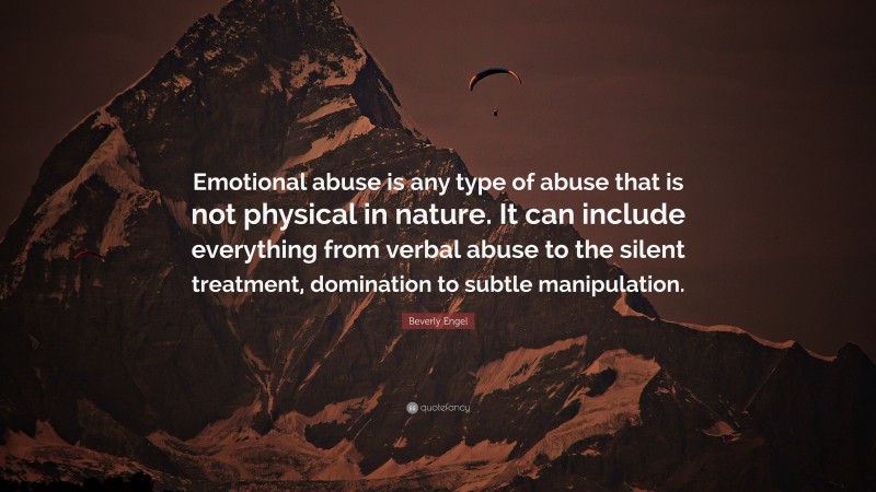 Beverly Engel Quote: “Emotional abuse is any type of abuse that is not physical in nature. It can include everything from verbal abuse to the silent treatment, domination to subtle manipulation.”