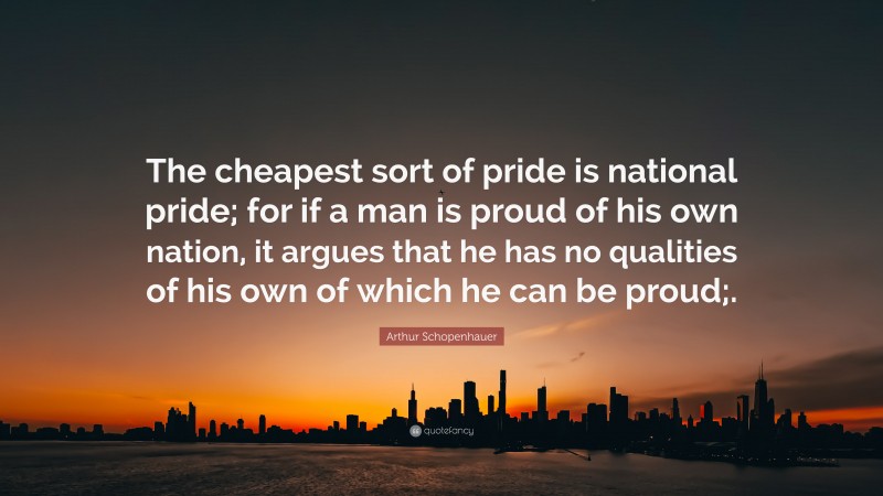 Arthur Schopenhauer Quote: “The cheapest sort of pride is national pride; for if a man is proud of his own nation, it argues that he has no qualities of his own of which he can be proud;.”