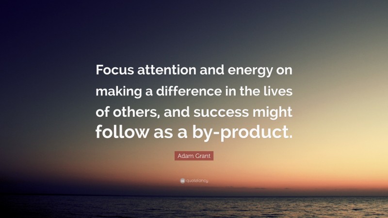 Adam Grant Quote: “Focus attention and energy on making a difference in the lives of others, and success might follow as a by-product.”