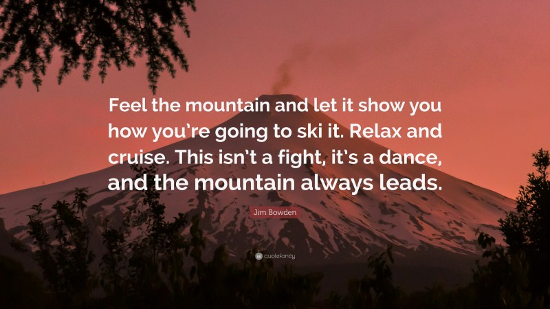 Jim Bowden Quote: “Feel the mountain and let it show you how you’re going to ski it. Relax and cruise. This isn’t a fight, it’s a dance, and the mountain always leads.”