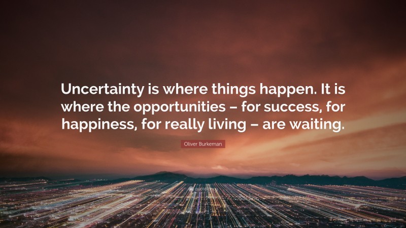Oliver Burkeman Quote: “Uncertainty is where things happen. It is where the opportunities – for success, for happiness, for really living – are waiting.”