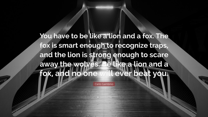 Carlo Gambino Quote: “You have to be like a lion and a fox. The fox is smart enough to recognize traps, and the lion is strong enough to scare away the wolves. Be like a lion and a fox, and no one will ever beat you.”