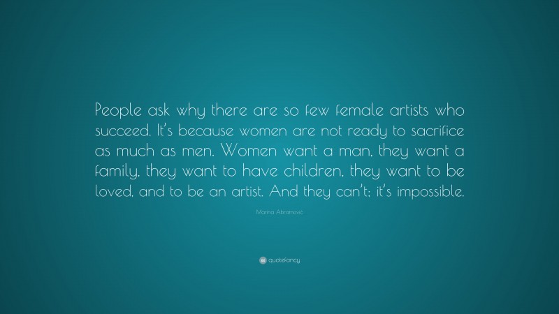 Marina Abramović Quote: “People ask why there are so few female artists who succeed. It’s because women are not ready to sacrifice as much as men. Women want a man, they want a family, they want to have children, they want to be loved, and to be an artist. And they can’t; it’s impossible.”