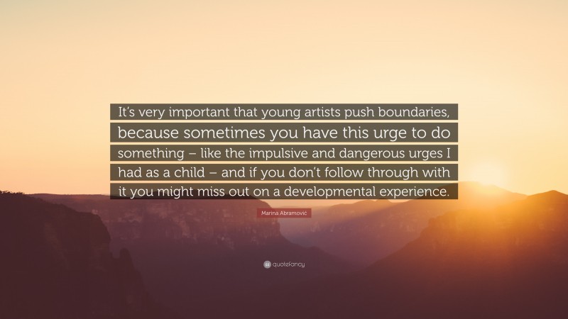 Marina Abramović Quote: “It’s very important that young artists push boundaries, because sometimes you have this urge to do something – like the impulsive and dangerous urges I had as a child – and if you don’t follow through with it you might miss out on a developmental experience.”