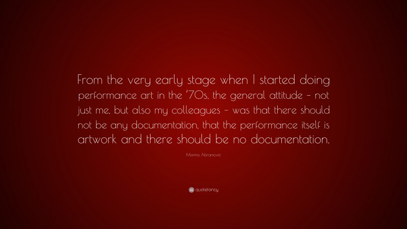 Marina Abramović Quote: “From the very early stage when I started doing performance art in the ’70s, the general attitude – not just me, but also my colleagues – was that there should not be any documentation, that the performance itself is artwork and there should be no documentation.”