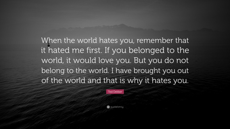 Ted Dekker Quote: “When the world hates you, remember that it hated me first. If you belonged to the world, it would love you. But you do not belong to the world. I have brought you out of the world and that is why it hates you.”