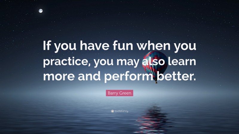 Barry Green Quote: “If you have fun when you practice, you may also learn more and perform better.”
