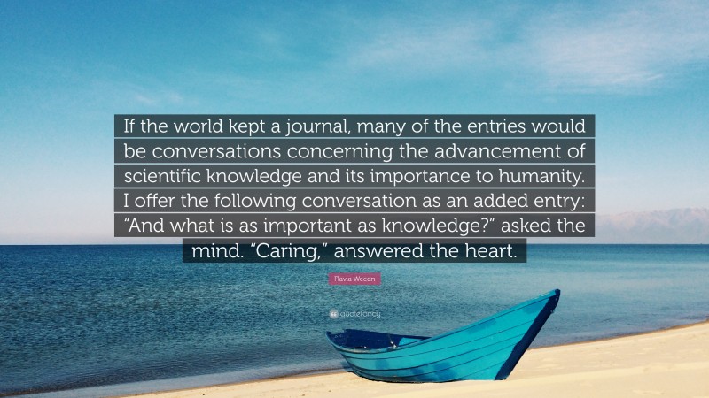 Flavia Weedn Quote: “If the world kept a journal, many of the entries would be conversations concerning the advancement of scientific knowledge and its importance to humanity. I offer the following conversation as an added entry: “And what is as important as knowledge?” asked the mind. “Caring,” answered the heart.”