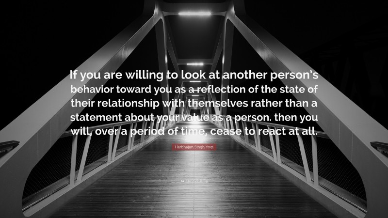 Harbhajan Singh Yogi Quote: “If you are willing to look at another person’s behavior toward you as a reflection of the state of their relationship with themselves rather than a statement about your value as a person. then you will, over a period of time, cease to react at all.”