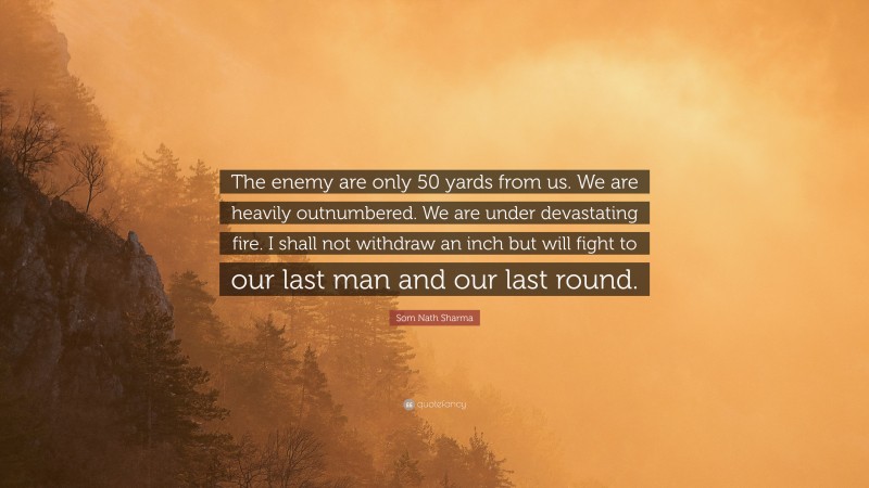Som Nath Sharma Quote: “The enemy are only 50 yards from us. We are heavily outnumbered. We are under devastating fire. I shall not withdraw an inch but will fight to our last man and our last round.”