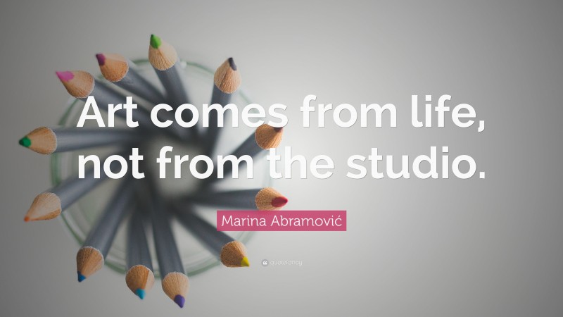 Marina Abramović Quote: “Art comes from life, not from the studio.”