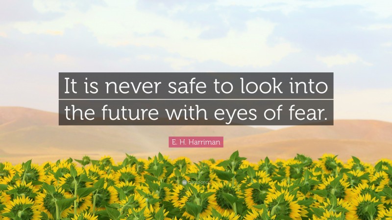 E. H. Harriman Quote: “It is never safe to look into the future with eyes of fear.”
