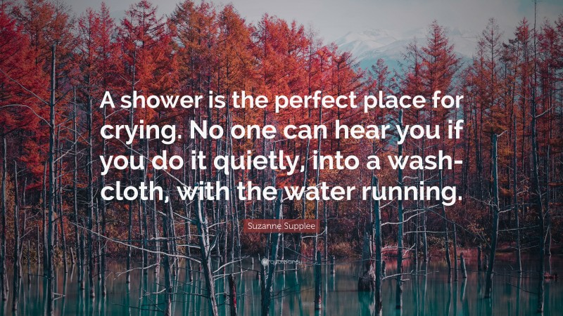 Suzanne Supplee Quote: “A shower is the perfect place for crying. No one can hear you if you do it quietly, into a wash-cloth, with the water running.”