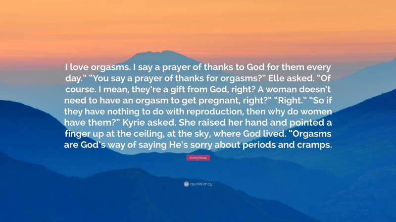 Anonymous Quote: “I love orgasms. I say a prayer of thanks to God for them every day.” “You say a prayer of thanks for orgasms?” Elle asked. “Of course. I mean, they’re a gift from God, right? A woman doesn’t need to have an orgasm to get pregnant, right?” “Right.” “So if they have nothing to do with reproduction, then why do women have them?” Kyrie asked. She raised her hand and pointed a finger up at the ceiling, at the sky, where God lived. “Orgasms are God’s way of saying He’s sorry about periods and cramps.”