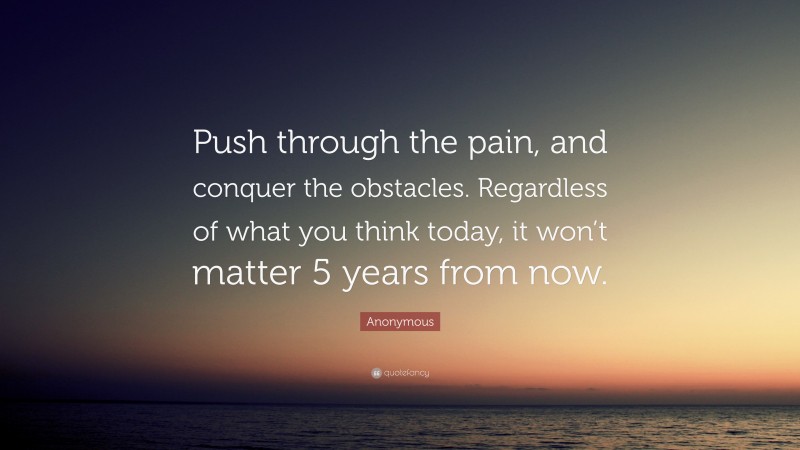 Anonymous Quote: “Push through the pain, and conquer the obstacles. Regardless of what you think today, it won’t matter 5 years from now.”