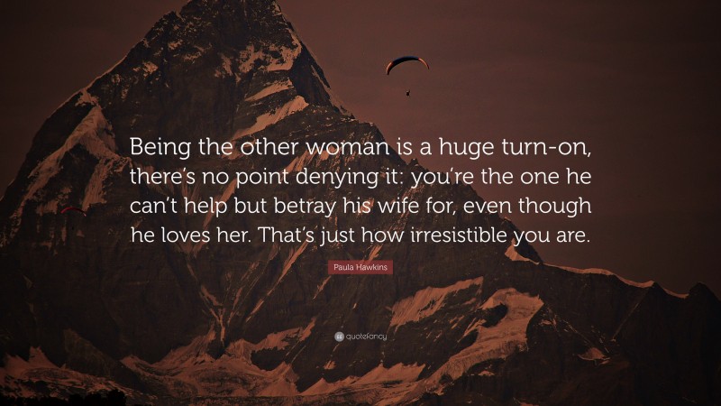 Paula Hawkins Quote: “Being the other woman is a huge turn-on, there’s no point denying it: you’re the one he can’t help but betray his wife for, even though he loves her. That’s just how irresistible you are.”