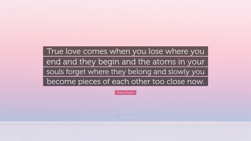 Atticus Poetry Quote: “True love comes when you lose where you end and they begin and the atoms in your souls forget where they belong and slowly you become pieces of each other too close now.”
