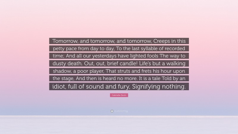 Gabrielle Zevin Quote: “Tomorrow, and tomorrow, and tomorrow, Creeps in this petty pace from day to day, To the last syllable of recorded time; And all our yesterdays have lighted fools The way to dusty death. Out, out, brief candle! Life’s but a walking shadow, a poor player, That struts and frets his hour upon the stage, And then is heard no more. It is a tale Told by an idiot, full of sound and fury, Signifying nothing.”