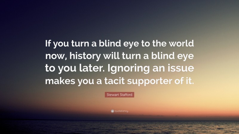 Stewart Stafford Quote: “If you turn a blind eye to the world now, history will turn a blind eye to you later. Ignoring an issue makes you a tacit supporter of it.”