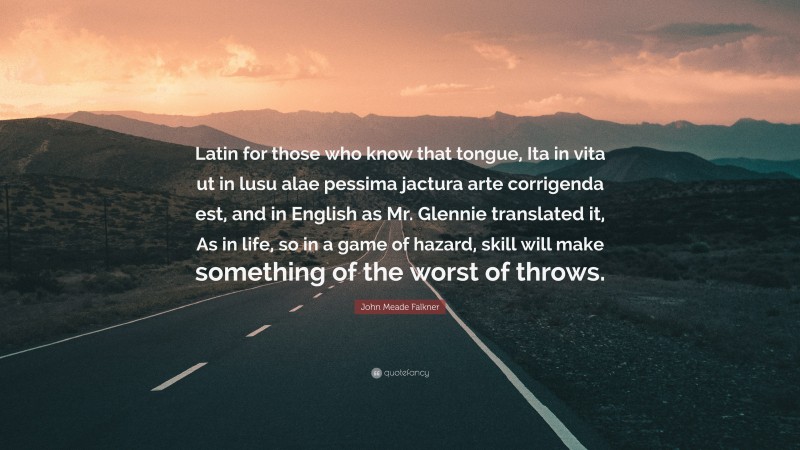 John Meade Falkner Quote: “Latin for those who know that tongue, Ita in vita ut in lusu alae pessima jactura arte corrigenda est, and in English as Mr. Glennie translated it, As in life, so in a game of hazard, skill will make something of the worst of throws.”