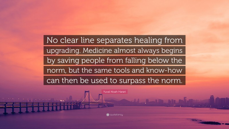 Yuval Noah Harari Quote: “No clear line separates healing from upgrading. Medicine almost always begins by saving people from falling below the norm, but the same tools and know-how can then be used to surpass the norm.”